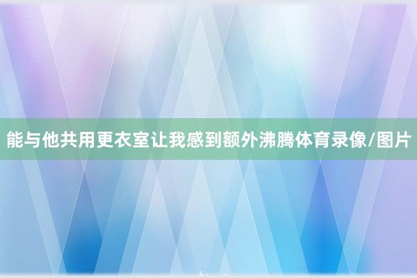 能与他共用更衣室让我感到额外沸腾体育录像/图片