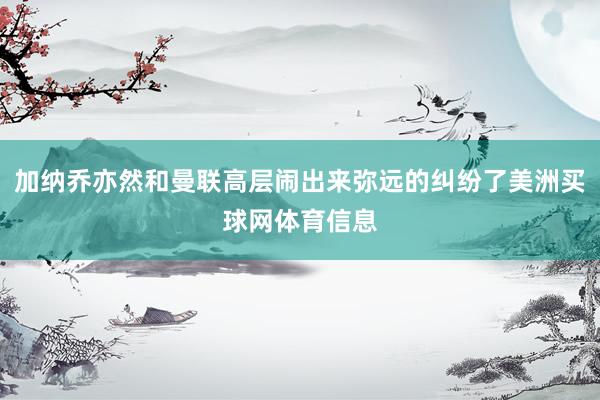 加纳乔亦然和曼联高层闹出来弥远的纠纷了美洲买球网体育信息