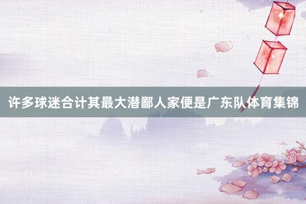 许多球迷合计其最大潜鄙人家便是广东队体育集锦