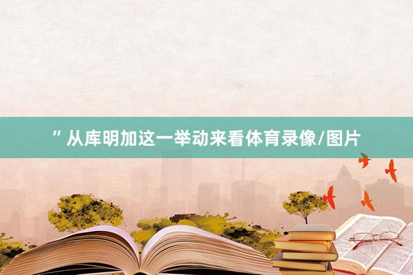 ”从库明加这一举动来看体育录像/图片