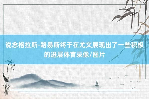 说念格拉斯-路易斯终于在尤文展现出了一些积极的进展体育录像/图片