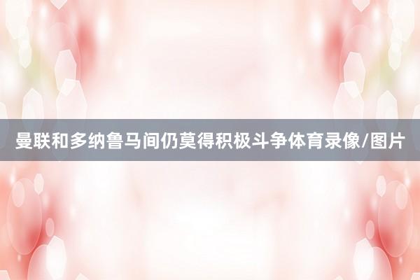 曼联和多纳鲁马间仍莫得积极斗争体育录像/图片