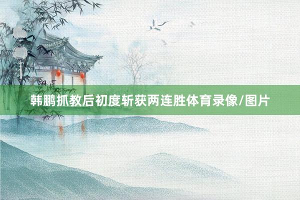 韩鹏抓教后初度斩获两连胜体育录像/图片