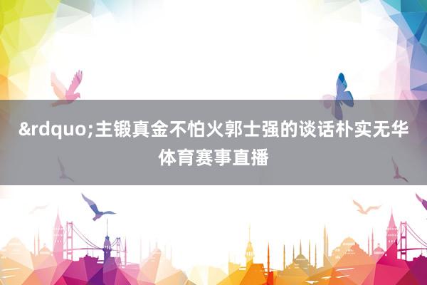 &rdquo;主锻真金不怕火郭士强的谈话朴实无华体育赛事直播