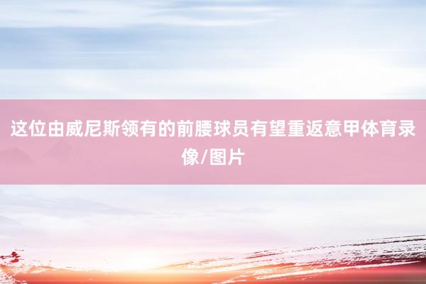 这位由威尼斯领有的前腰球员有望重返意甲体育录像/图片