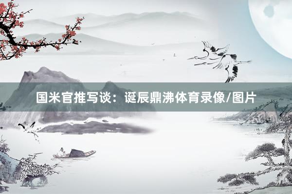 国米官推写谈：诞辰鼎沸体育录像/图片