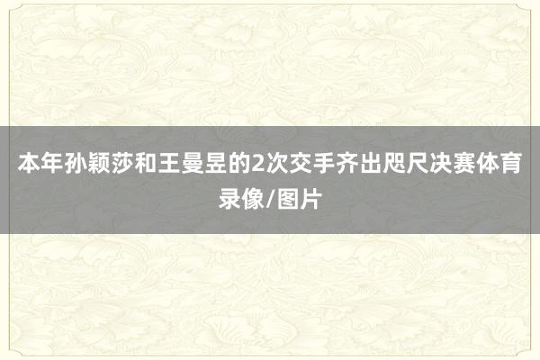 本年孙颖莎和王曼昱的2次交手齐出咫尺决赛体育录像/图片