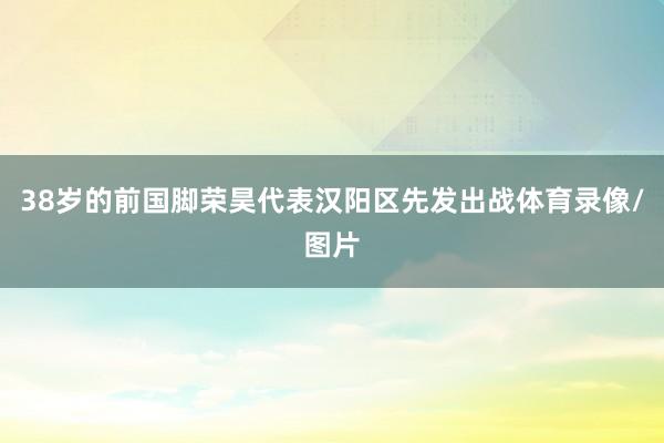 38岁的前国脚荣昊代表汉阳区先发出战体育录像/图片