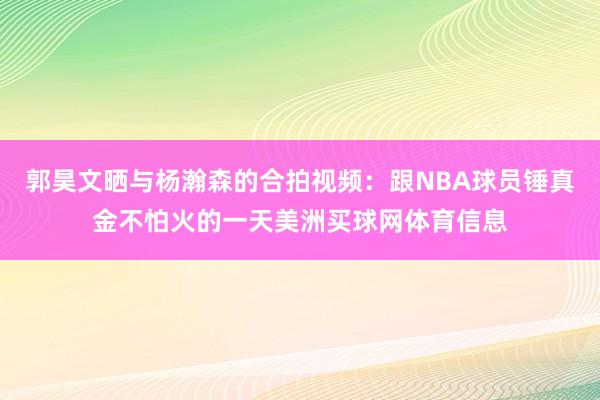 郭昊文晒与杨瀚森的合拍视频：跟NBA球员锤真金不怕火的一天美洲买球网体育信息