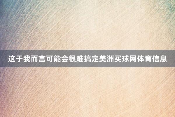 这于我而言可能会很难搞定美洲买球网体育信息