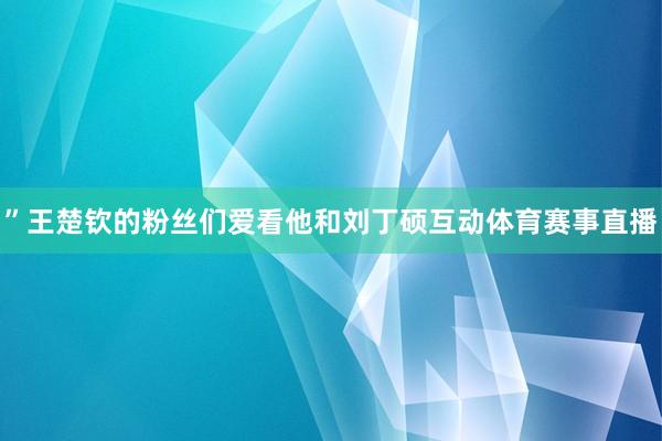 ”王楚钦的粉丝们爱看他和刘丁硕互动体育赛事直播