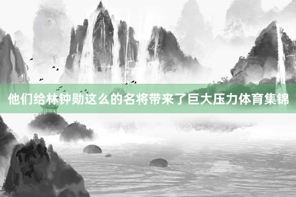 他们给林钟勋这么的名将带来了巨大压力体育集锦
