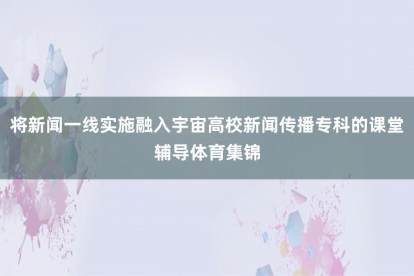 将新闻一线实施融入宇宙高校新闻传播专科的课堂辅导体育集锦