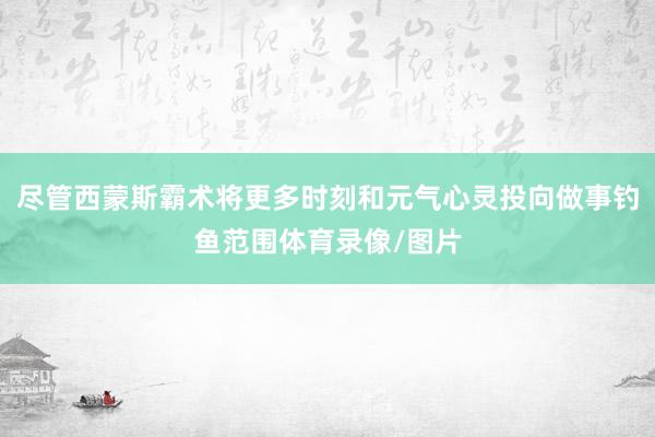 尽管西蒙斯霸术将更多时刻和元气心灵投向做事钓鱼范围体育录像/图片
