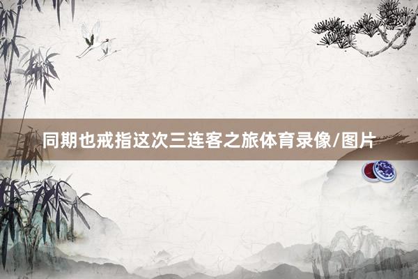 同期也戒指这次三连客之旅体育录像/图片