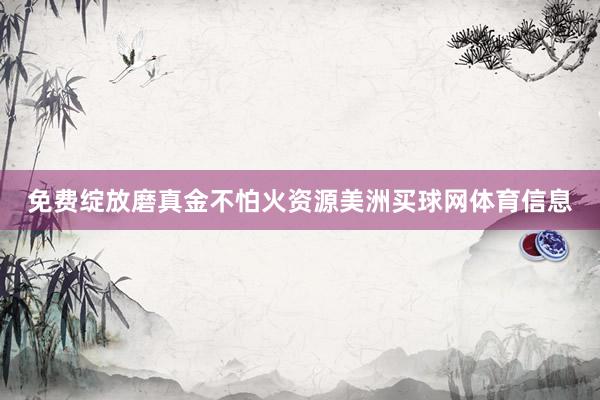 免费绽放磨真金不怕火资源美洲买球网体育信息