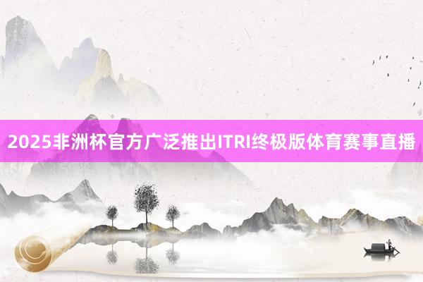 2025非洲杯官方广泛推出ITRI终极版体育赛事直播