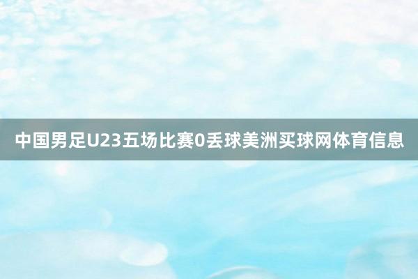 中国男足U23五场比赛0丢球美洲买球网体育信息