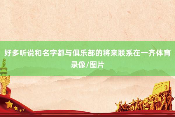 好多听说和名字都与俱乐部的将来联系在一齐体育录像/图片