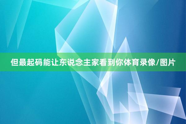 但最起码能让东说念主家看到你体育录像/图片