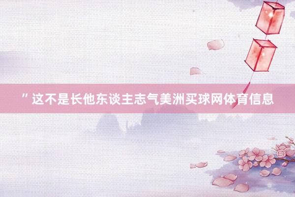 ”这不是长他东谈主志气美洲买球网体育信息