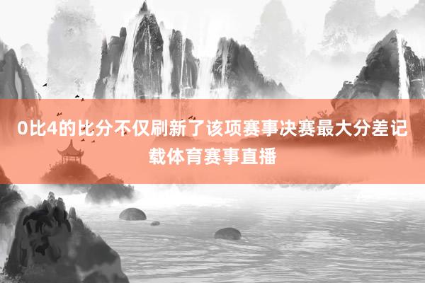 0比4的比分不仅刷新了该项赛事决赛最大分差记载体育赛事直播