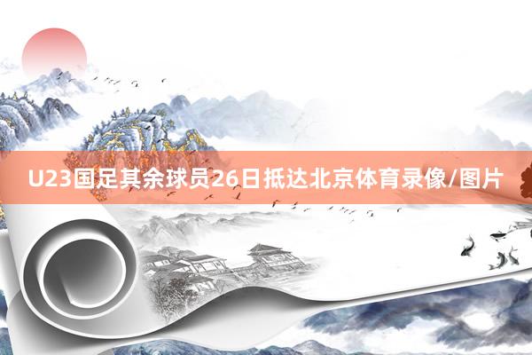 U23国足其余球员26日抵达北京体育录像/图片