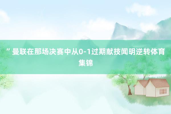 ”曼联在那场决赛中从0-1过期献技闻明逆转体育集锦