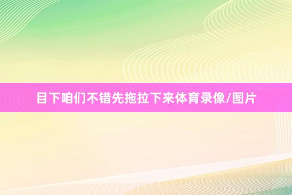 目下咱们不错先拖拉下来体育录像/图片