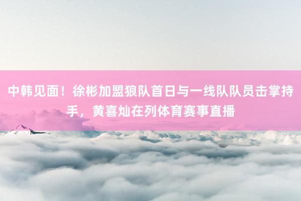 中韩见面！徐彬加盟狼队首日与一线队队员击掌持手，黄喜灿在列体育赛事直播