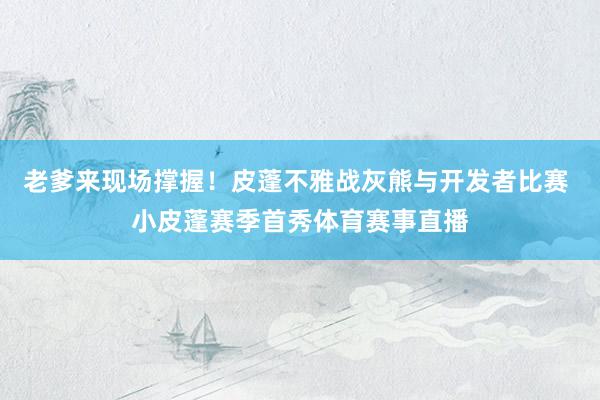 老爹来现场撑握！皮蓬不雅战灰熊与开发者比赛 小皮蓬赛季首秀体育赛事直播