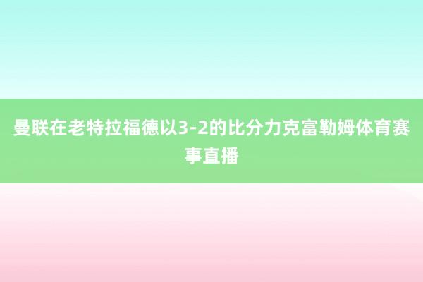 曼联在老特拉福德以3-2的比分力克富勒姆体育赛事直播