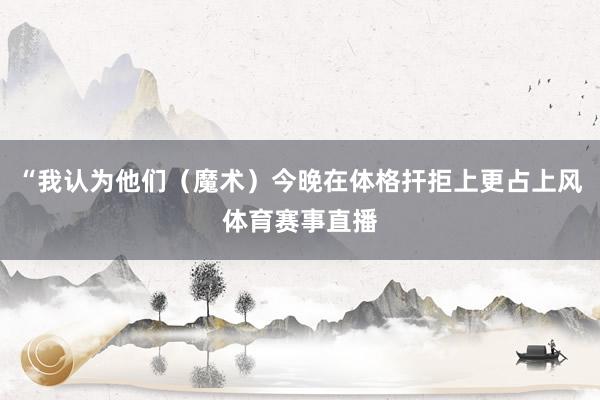 “我认为他们（魔术）今晚在体格扞拒上更占上风体育赛事直播
