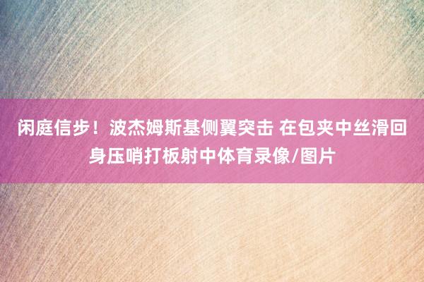 闲庭信步！波杰姆斯基侧翼突击 在包夹中丝滑回身压哨打板射中体育录像/图片