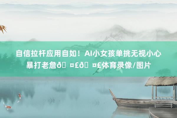 自信拉杆应用自如！AI小女孩单挑无视小心暴打老詹🤣🤣体育录像/图片