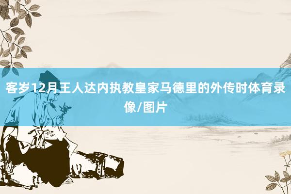 客岁12月王人达内执教皇家马德里的外传时体育录像/图片