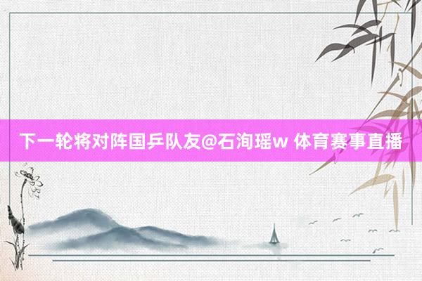 下一轮将对阵国乒队友@石洵瑶w 体育赛事直播
