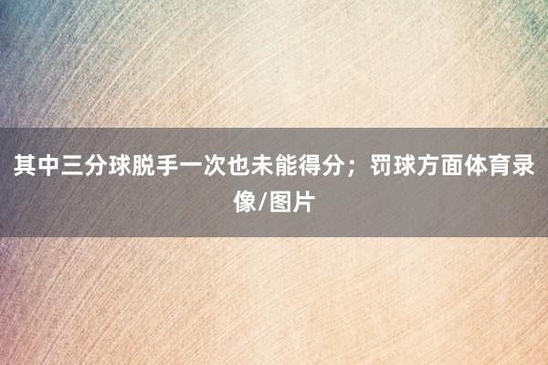 其中三分球脱手一次也未能得分；罚球方面体育录像/图片