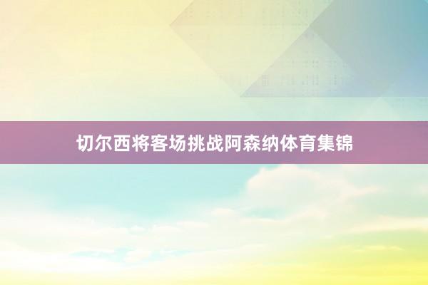 切尔西将客场挑战阿森纳体育集锦