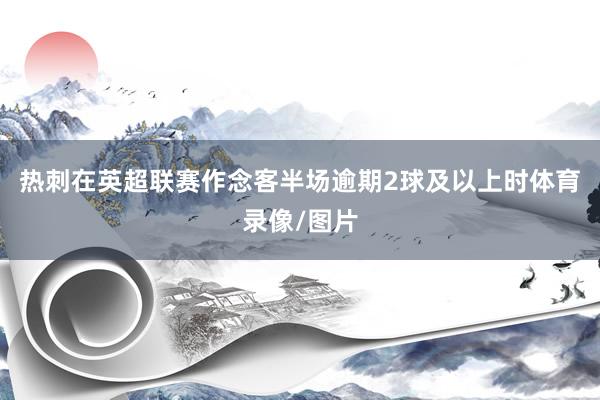 热刺在英超联赛作念客半场逾期2球及以上时体育录像/图片