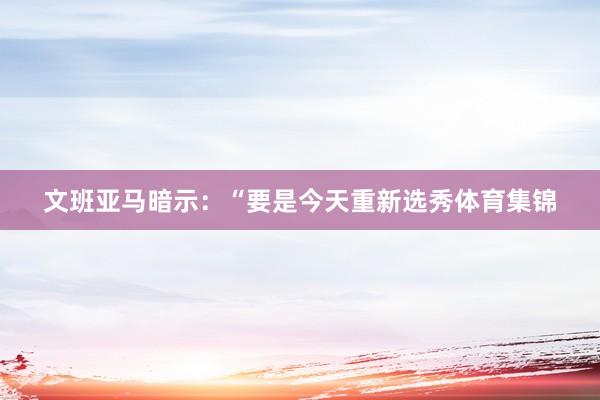 文班亚马暗示：“要是今天重新选秀体育集锦