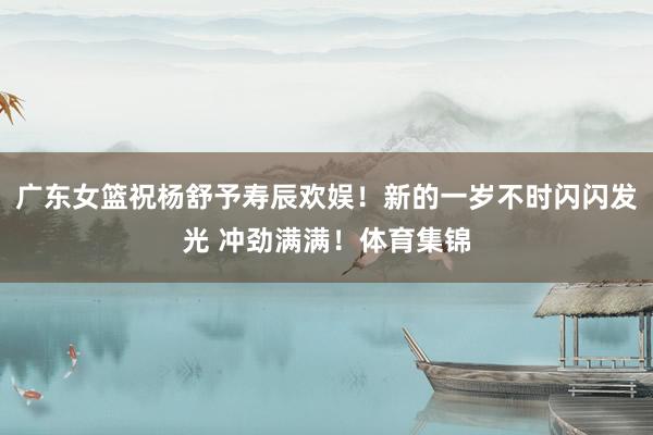 广东女篮祝杨舒予寿辰欢娱！新的一岁不时闪闪发光 冲劲满满！体育集锦
