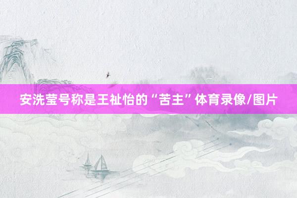 安洗莹号称是王祉怡的“苦主”体育录像/图片