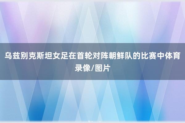 乌兹别克斯坦女足在首轮对阵朝鲜队的比赛中体育录像/图片