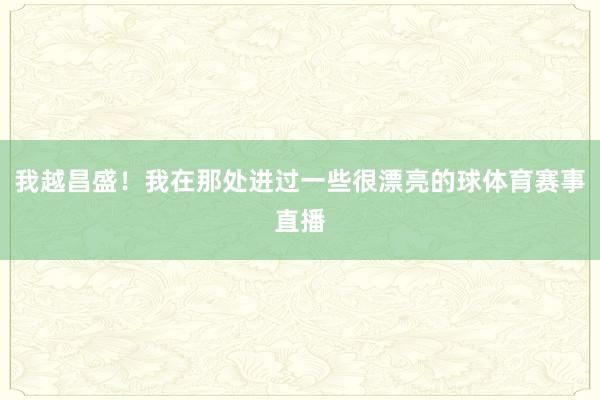 我越昌盛！我在那处进过一些很漂亮的球体育赛事直播