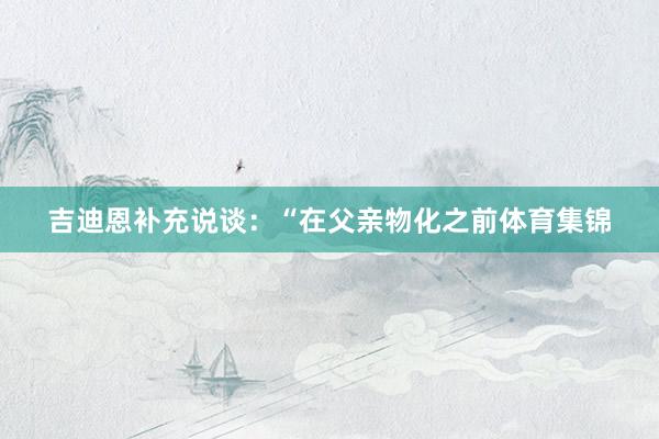 吉迪恩补充说谈:“在父亲物化之前体育集锦