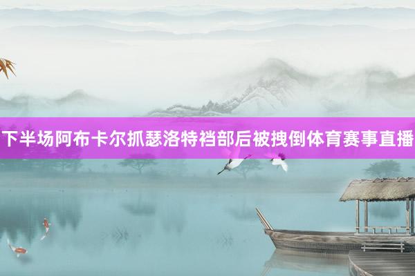 下半场阿布卡尔抓瑟洛特裆部后被拽倒体育赛事直播