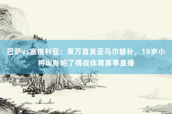 巴萨vs塞维利亚：莱万首发亚马尔替补，18岁小将埃斯帕了得战体育赛事直播