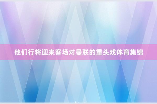 他们行将迎来客场对曼联的重头戏体育集锦