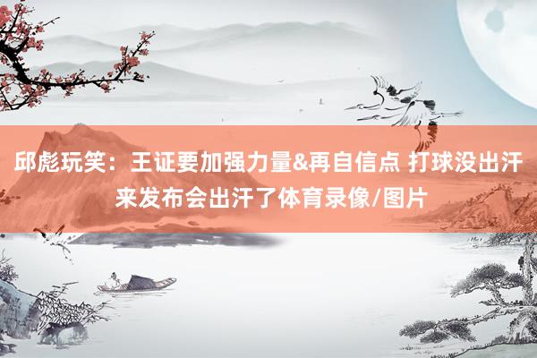 邱彪玩笑：王证要加强力量&再自信点 打球没出汗 来发布会出汗了体育录像/图片